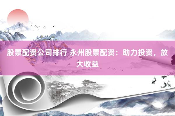 股票配资公司排行 永州股票配资：助力投资，放大收益