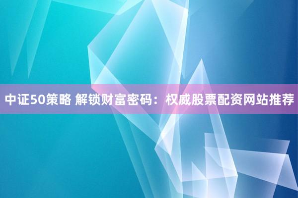 中证50策略 解锁财富密码：权威股票配资网站推荐