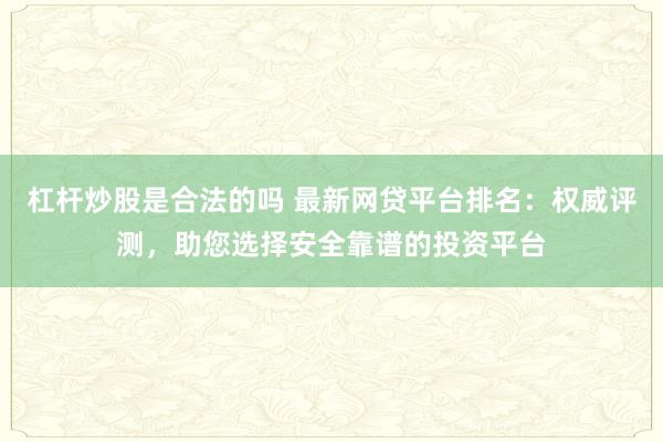 杠杆炒股是合法的吗 最新网贷平台排名：权威评测，助您选择安全靠谱的投资平台