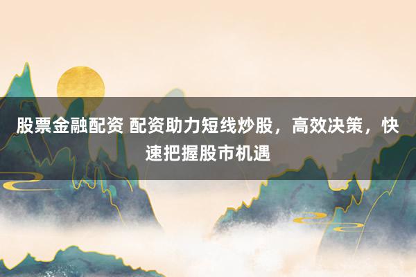股票金融配资 配资助力短线炒股，高效决策，快速把握股市机遇