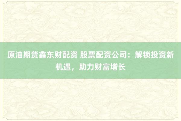 原油期货鑫东财配资 股票配资公司：解锁投资新机遇，助力财富增长