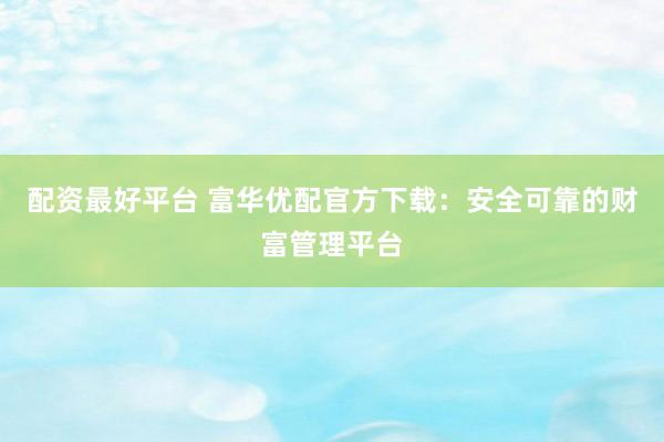 配资最好平台 富华优配官方下载：安全可靠的财富管理平台