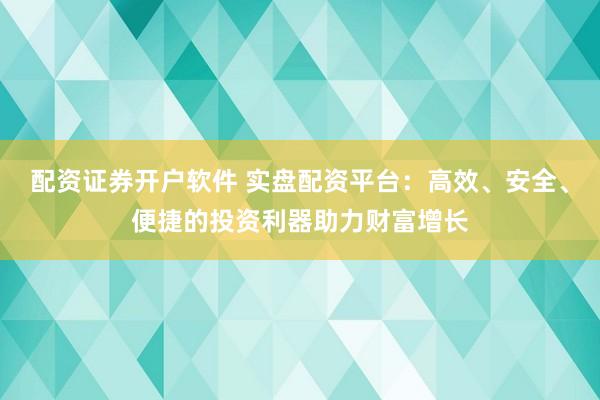 配资证券开户软件 实盘配资平台：高效、安全、便捷的投资利器助力财富增长