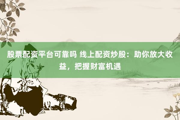 股票配资平台可靠吗 线上配资炒股：助你放大收益，把握财富机遇