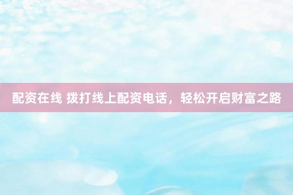 配资在线 拨打线上配资电话，轻松开启财富之路