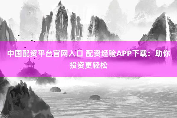 中国配资平台官网入口 配资经验APP下载：助你投资更轻松