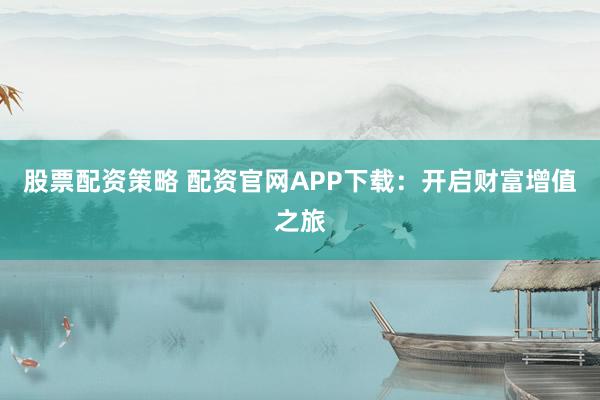 股票配资策略 配资官网APP下载：开启财富增值之旅
