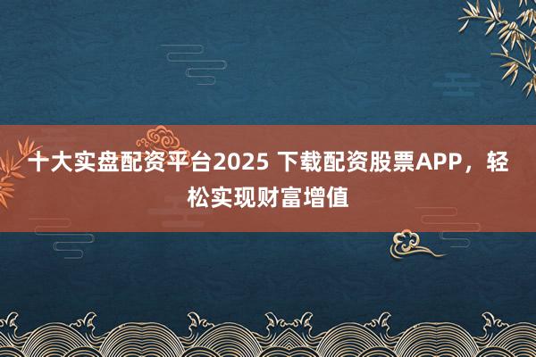 十大实盘配资平台2025 下载配资股票APP，轻松实现财富增值
