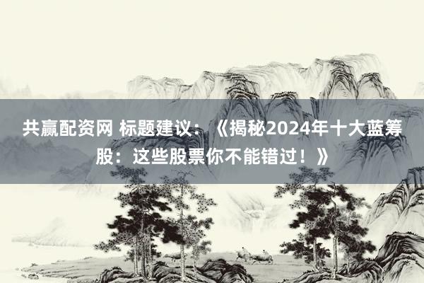 共赢配资网 标题建议：《揭秘2024年十大蓝筹股：这些股票你不能错过！》