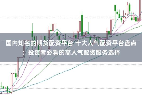 国内知名的期货配资平台 十大人气配资平台盘点：投资者必看的高人气配资服务选择
