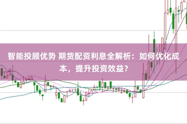 智能投顾优势 期货配资利息全解析：如何优化成本，提升投资效益？