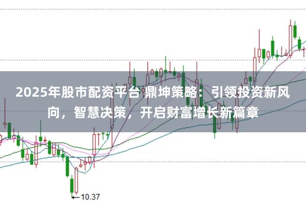 2025年股市配资平台 鼎坤策略：引领投资新风向，智慧决策，开启财富增长新篇章