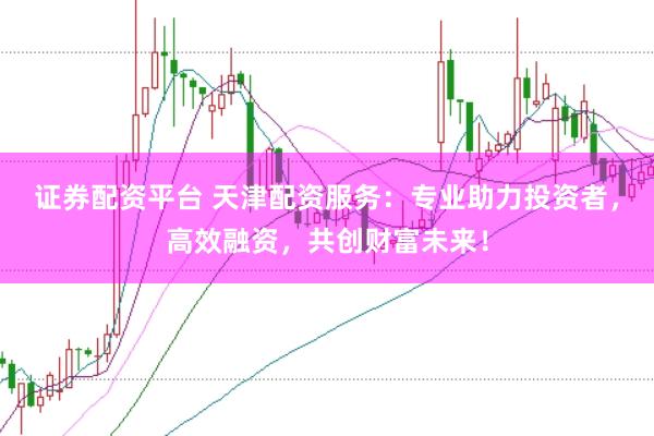 证券配资平台 天津配资服务：专业助力投资者，高效融资，共创财富未来！