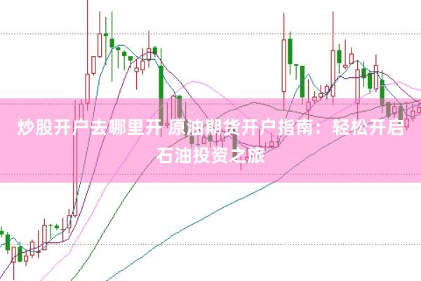 炒股开户去哪里开 原油期货开户指南：轻松开启石油投资之旅