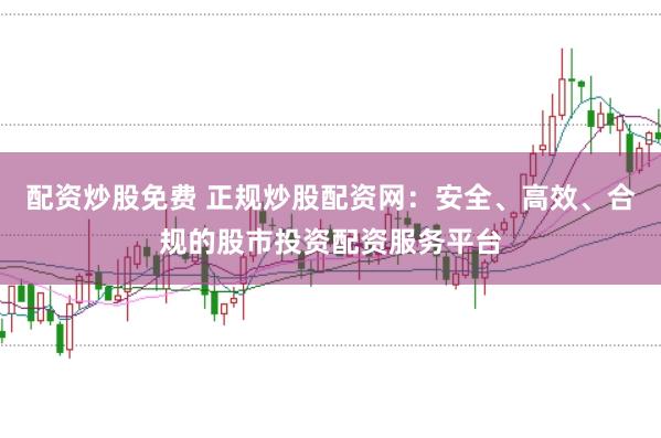 配资炒股免费 正规炒股配资网：安全、高效、合规的股市投资配资服务平台
