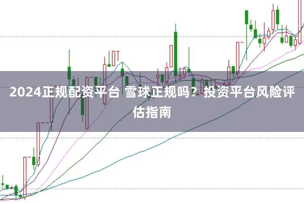 2024正规配资平台 雪球正规吗？投资平台风险评估指南