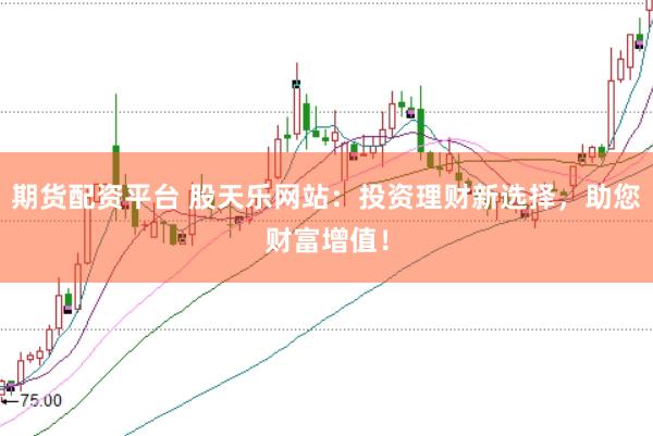 期货配资平台 股天乐网站：投资理财新选择，助您财富增值！