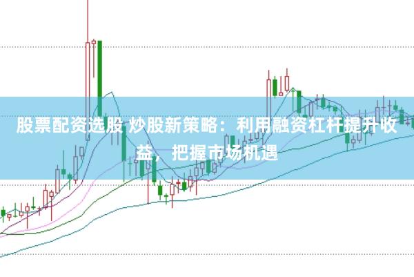 股票配资选股 炒股新策略：利用融资杠杆提升收益，把握市场机遇