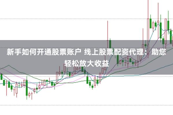 新手如何开通股票账户 线上股票配资代理：助您轻松放大收益