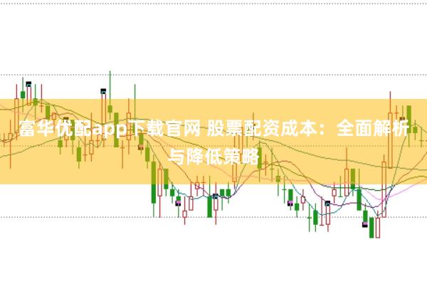 富华优配app下载官网 股票配资成本：全面解析与降低策略
