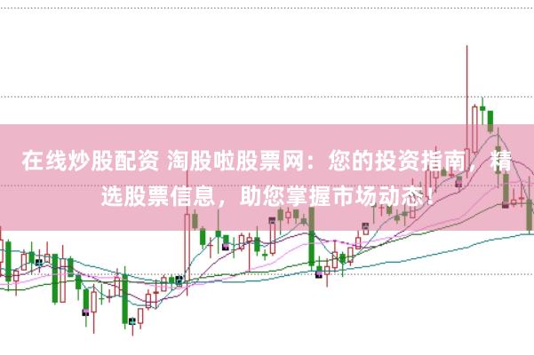 在线炒股配资 淘股啦股票网：您的投资指南，精选股票信息，助您掌握市场动态！