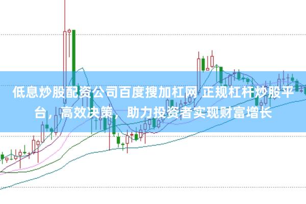 低息炒股配资公司百度搜加杠网 正规杠杆炒股平台，高效决策，助力投资者实现财富增长