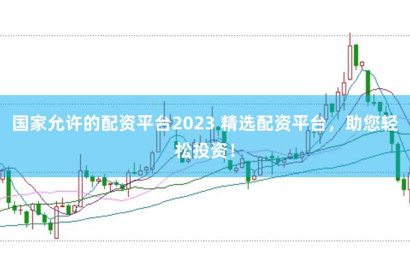 国家允许的配资平台2023 精选配资平台，助您轻松投资！
