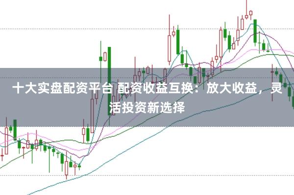 十大实盘配资平台 配资收益互换：放大收益，灵活投资新选择