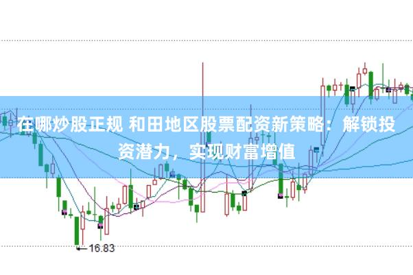 在哪炒股正规 和田地区股票配资新策略：解锁投资潜力，实现财富增值