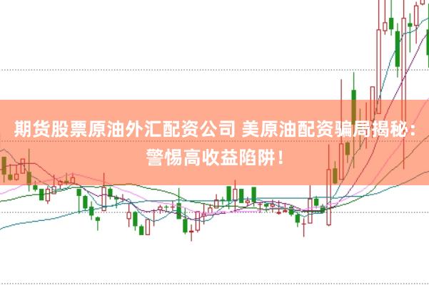 期货股票原油外汇配资公司 美原油配资骗局揭秘：警惕高收益陷阱！