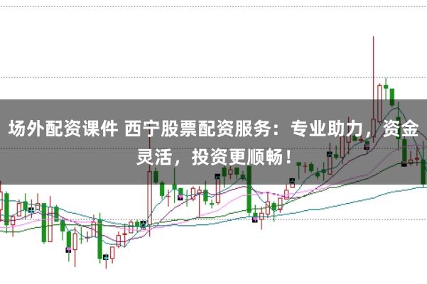 场外配资课件 西宁股票配资服务：专业助力，资金灵活，投资更顺畅！