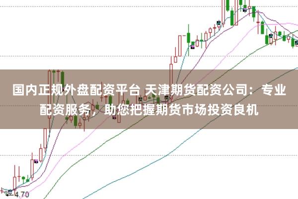 国内正规外盘配资平台 天津期货配资公司：专业配资服务，助您把握期货市场投资良机
