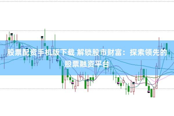 股票配资手机版下载 解锁股市财富：探索领先的股票融资平台