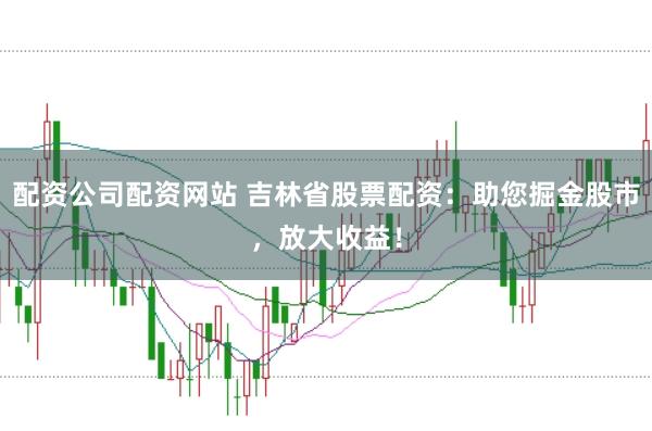 配资公司配资网站 吉林省股票配资：助您掘金股市，放大收益！