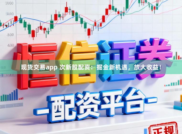现货交易app 次新股配资：掘金新机遇，放大收益！