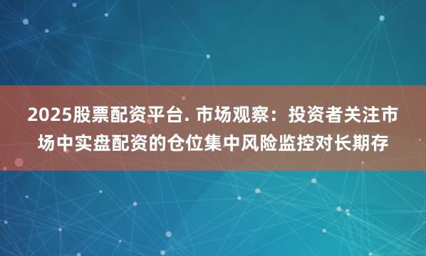 2025股票配资平台. 市场观察:投资者关注市场中实盘配资的仓位集中风险监控对长期存